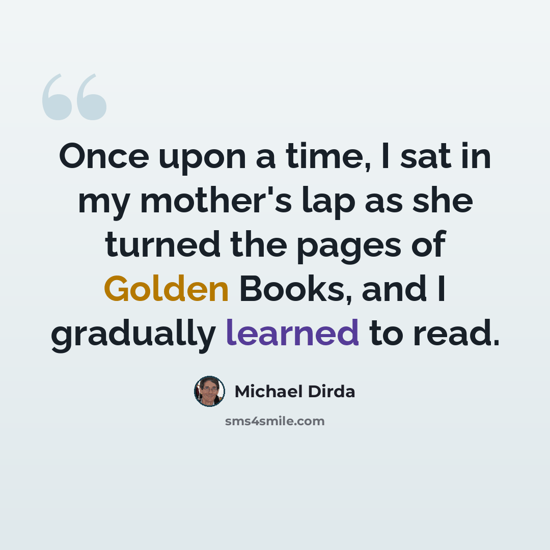 “Once upon a time, I sat in my mother's lap as she turned the pages of Golden Books, and I gradually learned to read.” quote by Michael Dirda