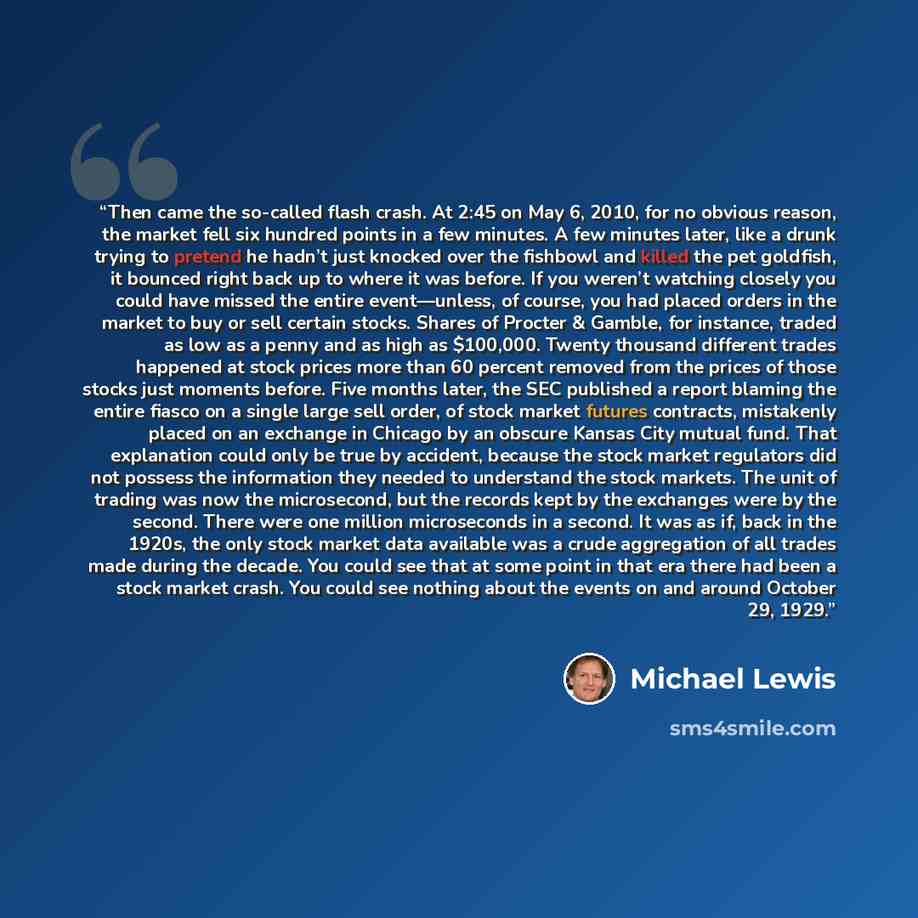 “Then came the so-called flash crash. At 2:45 on May 6, 2010, for no obvious reason, the market fell six hundred points in a few minutes. A few minutes later, like a drunk trying to pretend he hadn’t just knocked over the fishbowl and killed the pet goldfish, it bounced right back up to where it…” quote by Michael Lewis