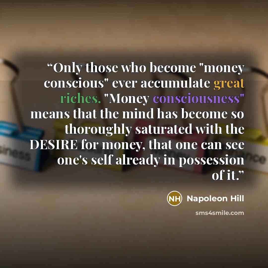 “Only those who become "money conscious" ever accumulate great riches. "Money consciousness" means that the mind has become so thoroughly saturated with the DESIRE for money, that one can see one's self already in possession of it.” quote by Napoleon Hill