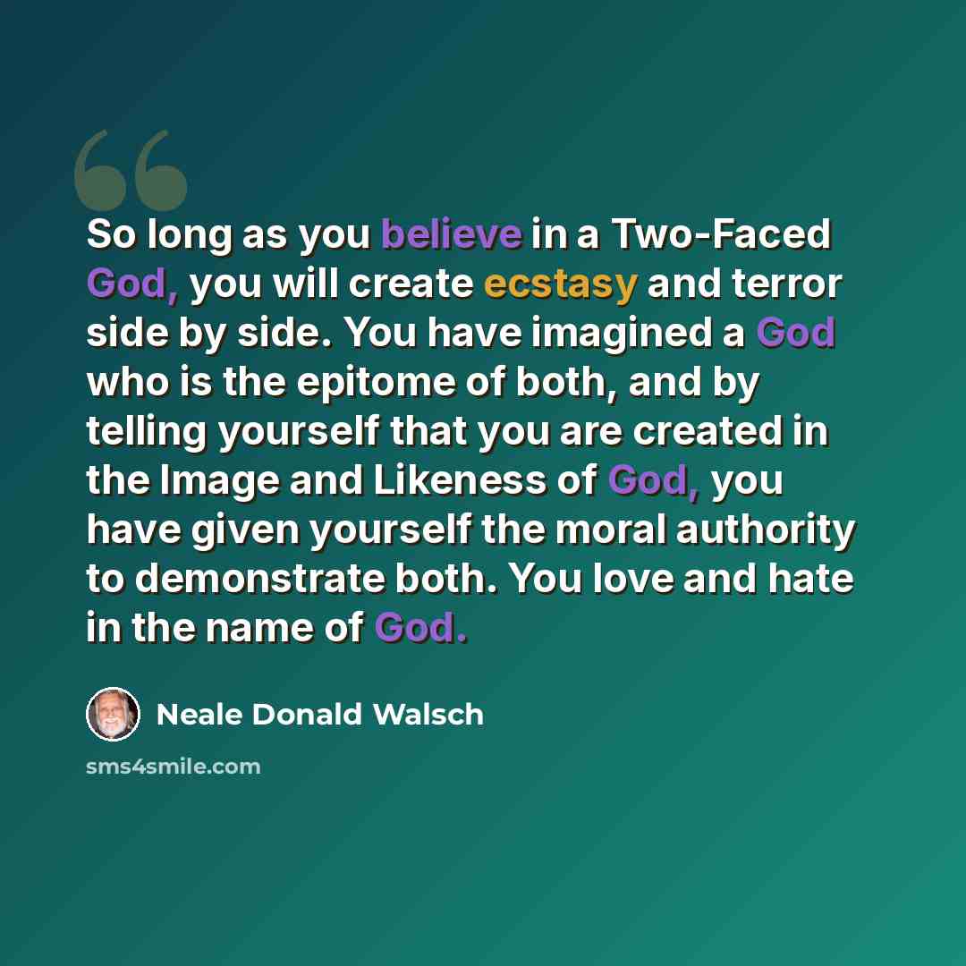 “So long as you believe in a Two-Faced God, you will create ecstasy and terror side by side. You have imagined a God who is the epitome of both, and by telling yourself that you are created in the Image and Likeness of God, you have given yourself the moral authority to demonstrate both. You love…” quote by Neale Donald Walsch