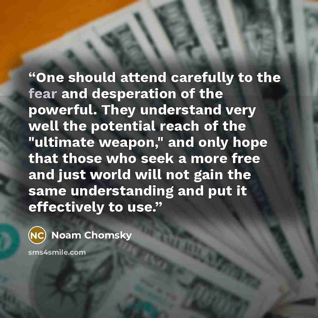 “One should attend carefully to the fear and desperation of the powerful. They understand very well the potential reach of the "ultimate weapon," and only hope that those who seek a more free and just world will not gain the same understanding and put it effectively to use.” quote by Noam Chomsky