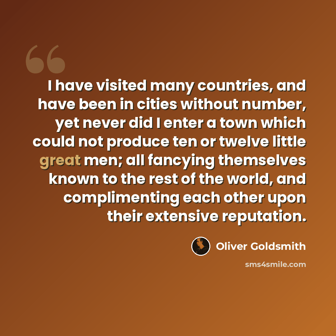 “I have visited many countries, and have been in cities without number, yet never did I enter a town which could not produce ten or twelve little great men; all fancying themselves known to the rest of the world, and complimenting each other upon their extensive reputation.” quote by Oliver Goldsmith