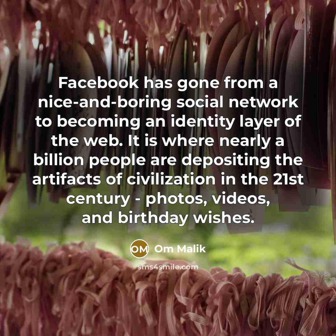 “Facebook has gone from a nice-and-boring social network to becoming an identity layer of the web. It is where nearly a billion people are depositing the artifacts of civilization in the 21st century - photos, videos, and birthday wishes.” quote by Om Malik