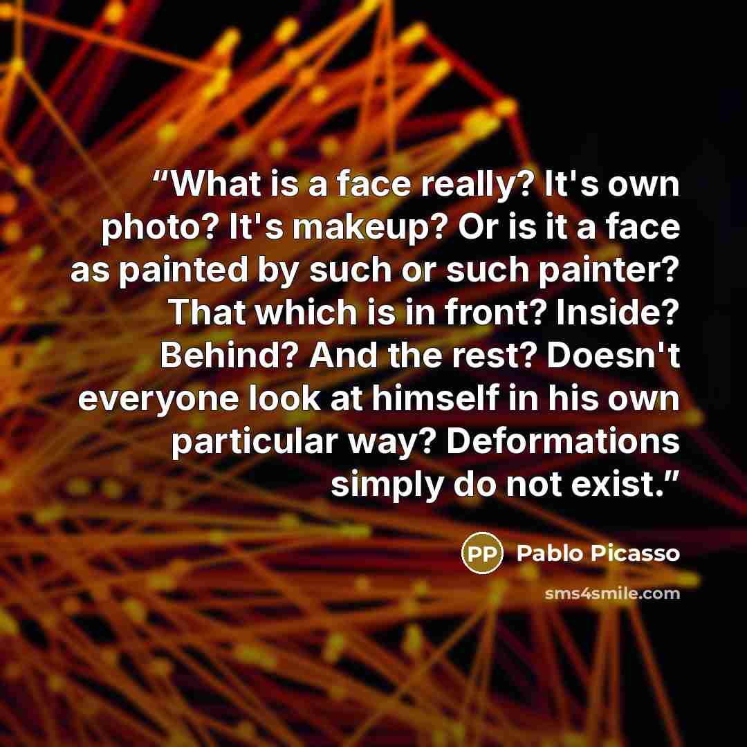 “What is a face really? It's own photo? It's makeup? Or is it a face as painted by such or such painter? That which is in front? Inside? Behind? And the rest? Doesn't everyone look at himself in his own particular way? Deformations simply do not exist.” quote by Pablo Picasso