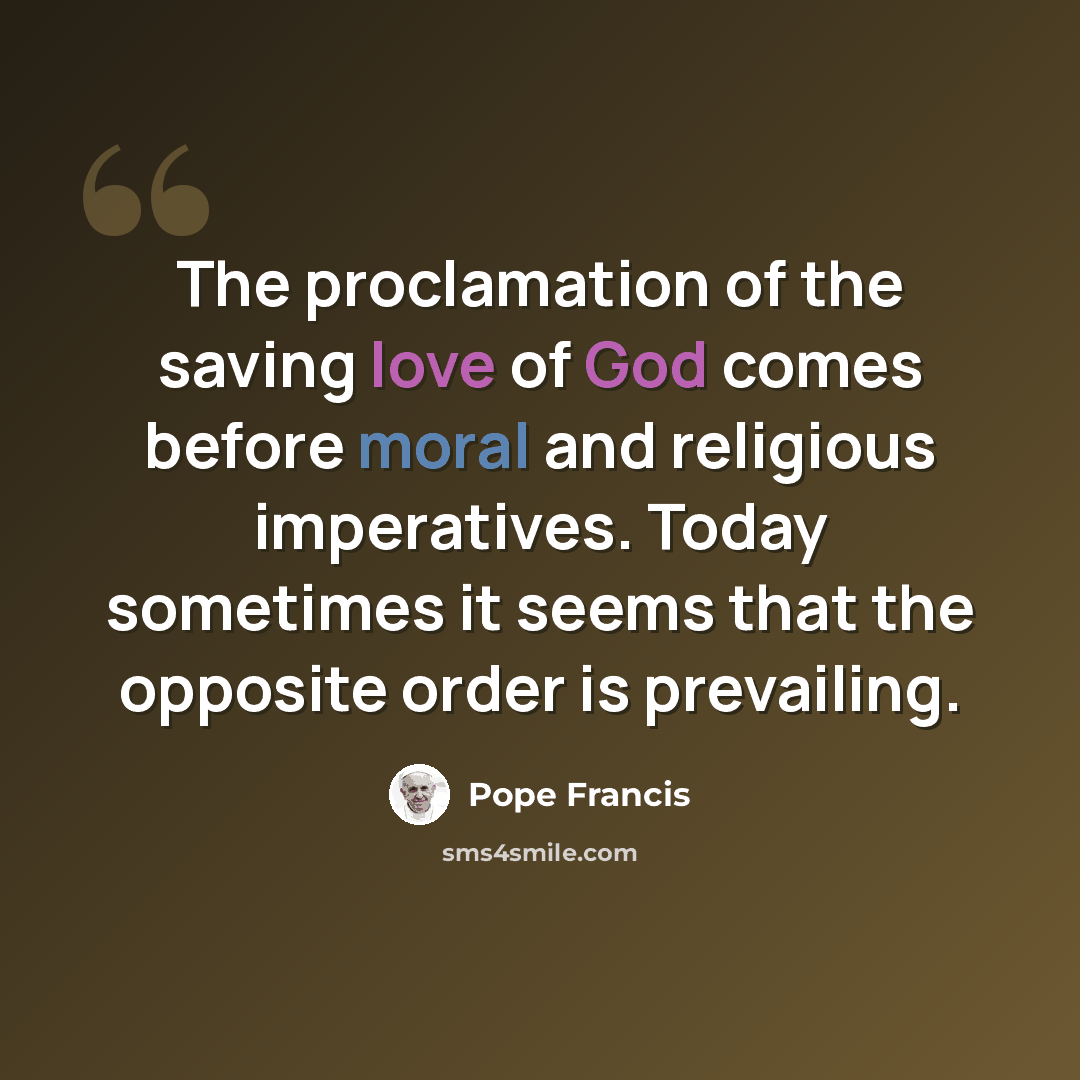 “The proclamation of the saving love of God comes before moral and religious imperatives. Today sometimes it seems that the opposite order is prevailing.” quote by Pope Francis