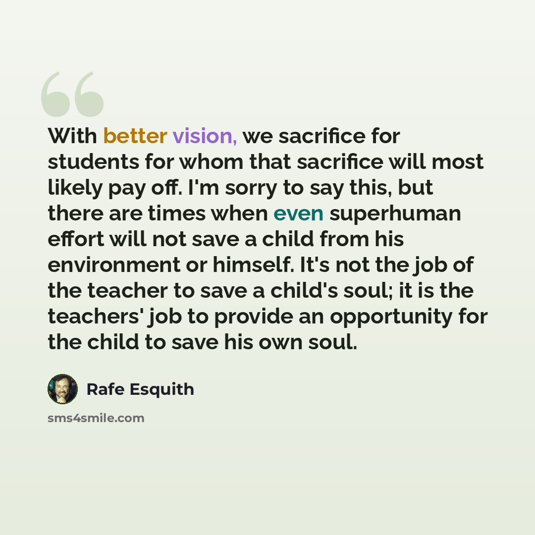 “With better vision, we sacrifice for students for whom that sacrifice will most likely pay off. I'm sorry to say this, but there are times when even superhuman effort will not save a child from his environment or himself. It's not the job of the teacher to save a child's soul; it is the teachers'…” quote by Rafe Esquith