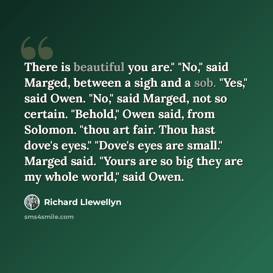 “There is beautiful you are." "No," said Marged, between a sigh and a sob. "Yes," said Owen. "No," said Marged, not so certain. "Behold," Owen said, from Solomon. "thou art fair. Thou hast dove's eyes." "Dove's eyes are small." Marged said. "Yours are so big they are my whole world," said Owen.” quote by Richard Llewellyn