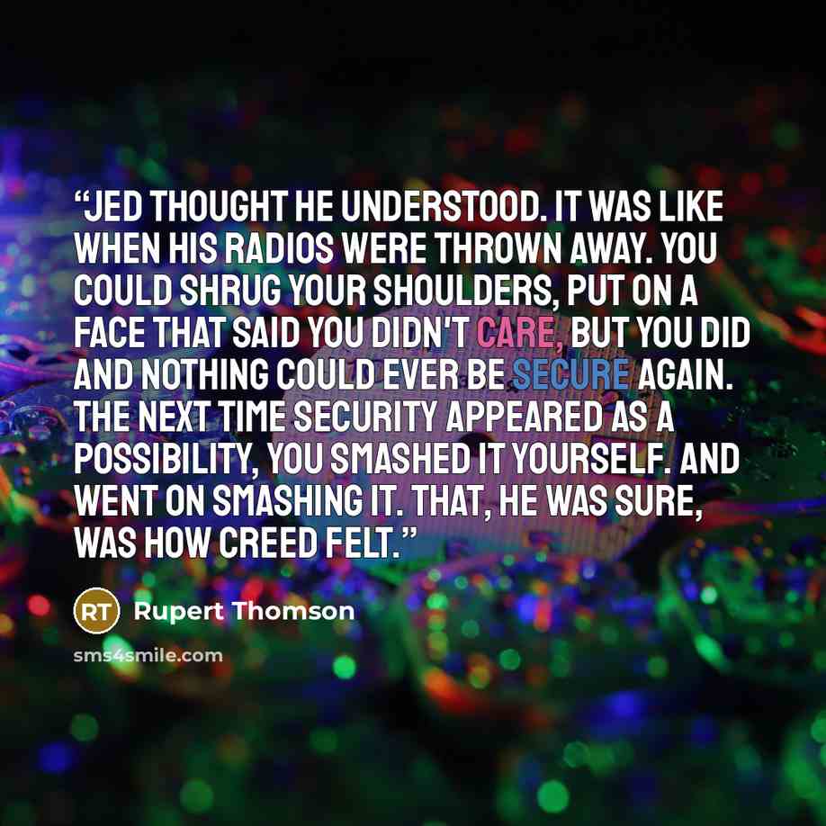 “Jed thought he understood. It was like when his radios were thrown away. You could shrug your shoulders, put on a face that said you didn't care, but you did and nothing could ever be secure again. The next time security appeared as a possibility, you smashed it yourself. And went on smashing it…” quote by Rupert Thomson