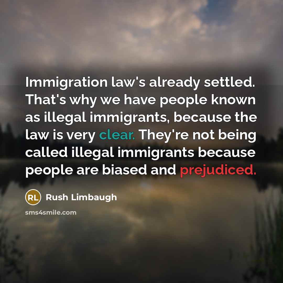 “Immigration law's already settled. That's why we have people known as illegal immigrants, because the law is very clear. They're not being called illegal immigrants because people are biased and prejudiced.” quote by Rush Limbaugh