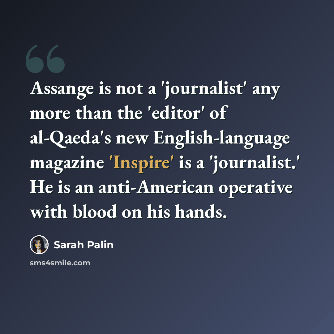 “Assange is not a 'journalist' any more than the 'editor' of al-Qaeda's new English-language magazine 'Inspire' is a 'journalist.' He is an anti-American operative with blood on his hands.” quote by Sarah Palin