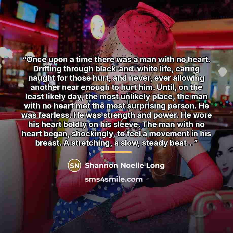 “Once upon a time there was a man with no heart. Drifting through black-and-white life, caring naught for those hurt, and never, ever allowing another near enough to hurt him. Until, on the least likely day, the most unlikely place, the man with no heart met the most surprising person. He was…” quote by Shannon Noelle Long