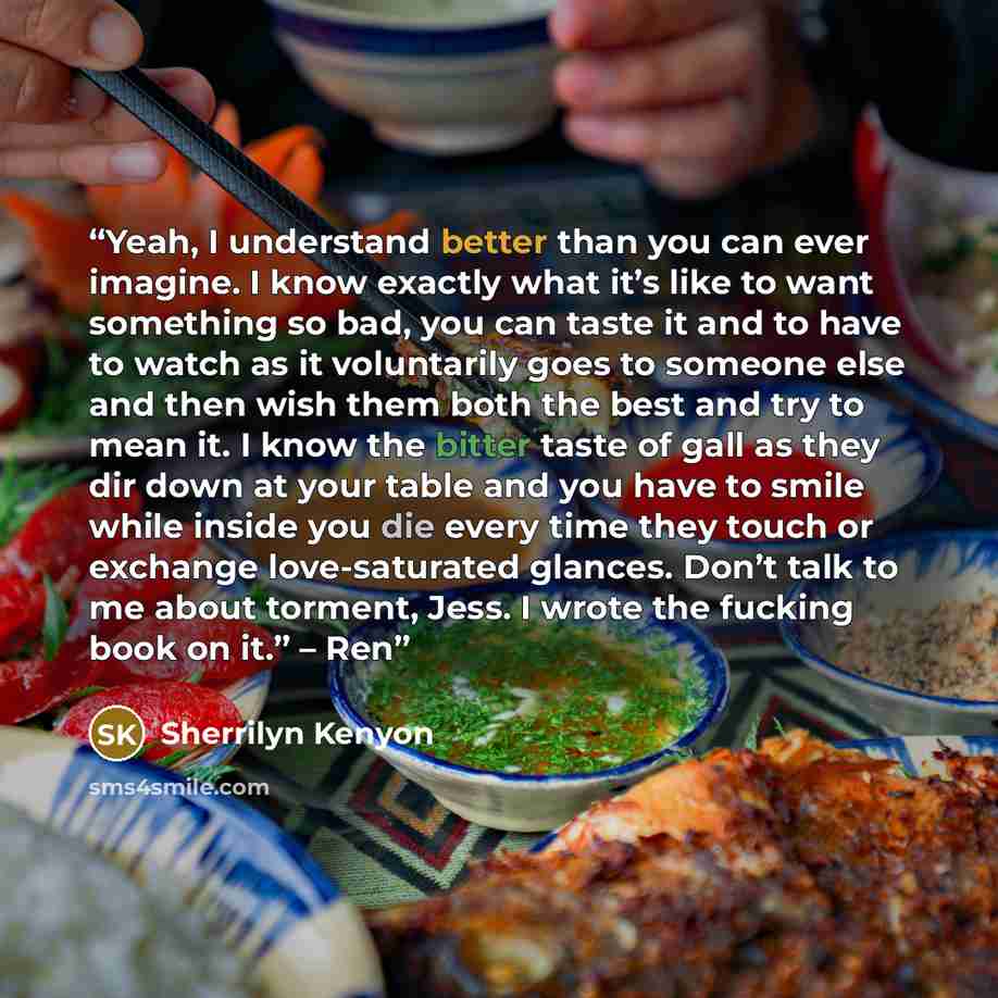 “Yeah, I understand better than you can ever imagine. I know exactly what it’s like to want something so bad, you can taste it and to have to watch as it voluntarily goes to someone else and then wish them both the best and try to mean it. I know the bitter taste of gall as they dir down at your…” quote by Sherrilyn Kenyon