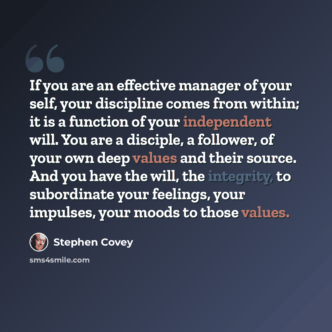 “If you are an effective manager of your self, your discipline comes from within; it is a function of your independent will. You are a disciple, a follower, of your own deep values and their source. And you have the will, the integrity, to subordinate your feelings, your impulses, your moods to…” quote by Stephen Covey