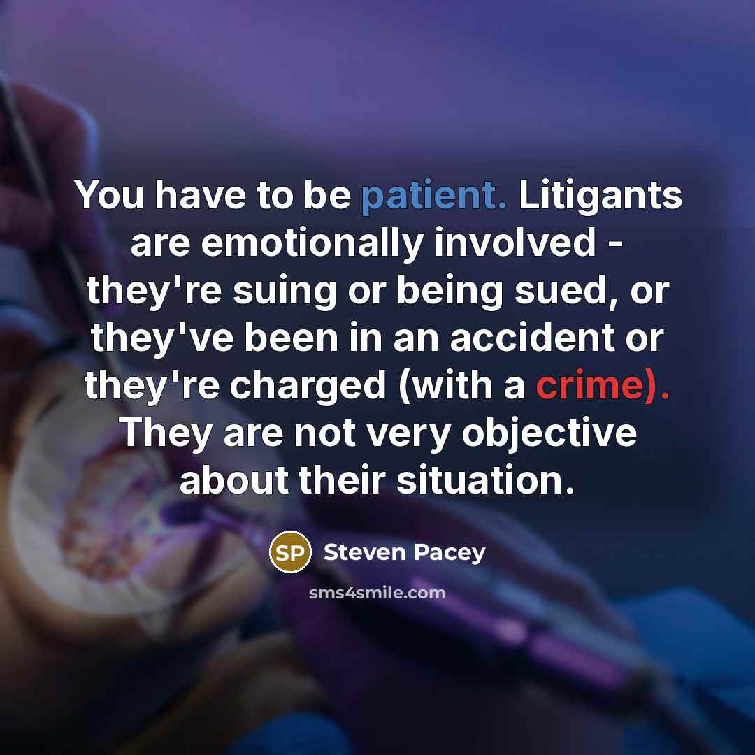 “You have to be patient. Litigants are emotionally involved - they're suing or being sued, or they've been in an accident or they're charged (with a crime). They are not very objective about their situation.” quote by Steven Pacey