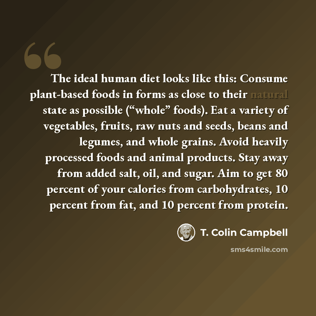 “The ideal human diet looks like this: Consume plant-based foods in forms as close to their natural state as possible (“whole” foods). Eat a variety of vegetables, fruits, raw nuts and seeds, beans and legumes, and whole grains. Avoid heavily processed foods and animal products. Stay away from…” quote by T. Colin Campbell