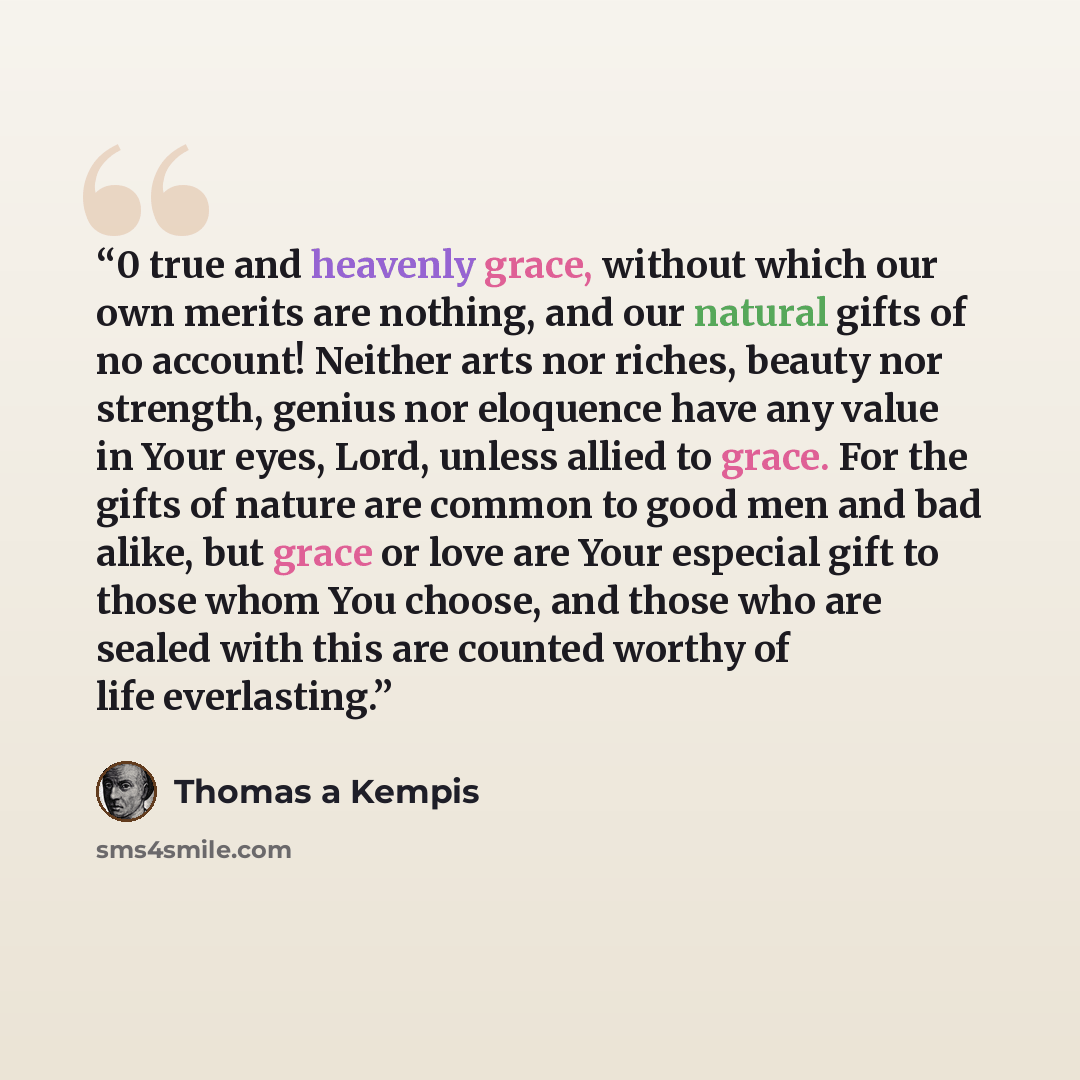 “0 true and heavenly grace, without which our own merits are nothing, and our natural gifts of no account! Neither arts nor riches, beauty nor strength, genius nor eloquence have any value in Your eyes, Lord, unless allied to grace. For the gifts of nature are common to good men and bad alike, but…” quote by Thomas à Kempis