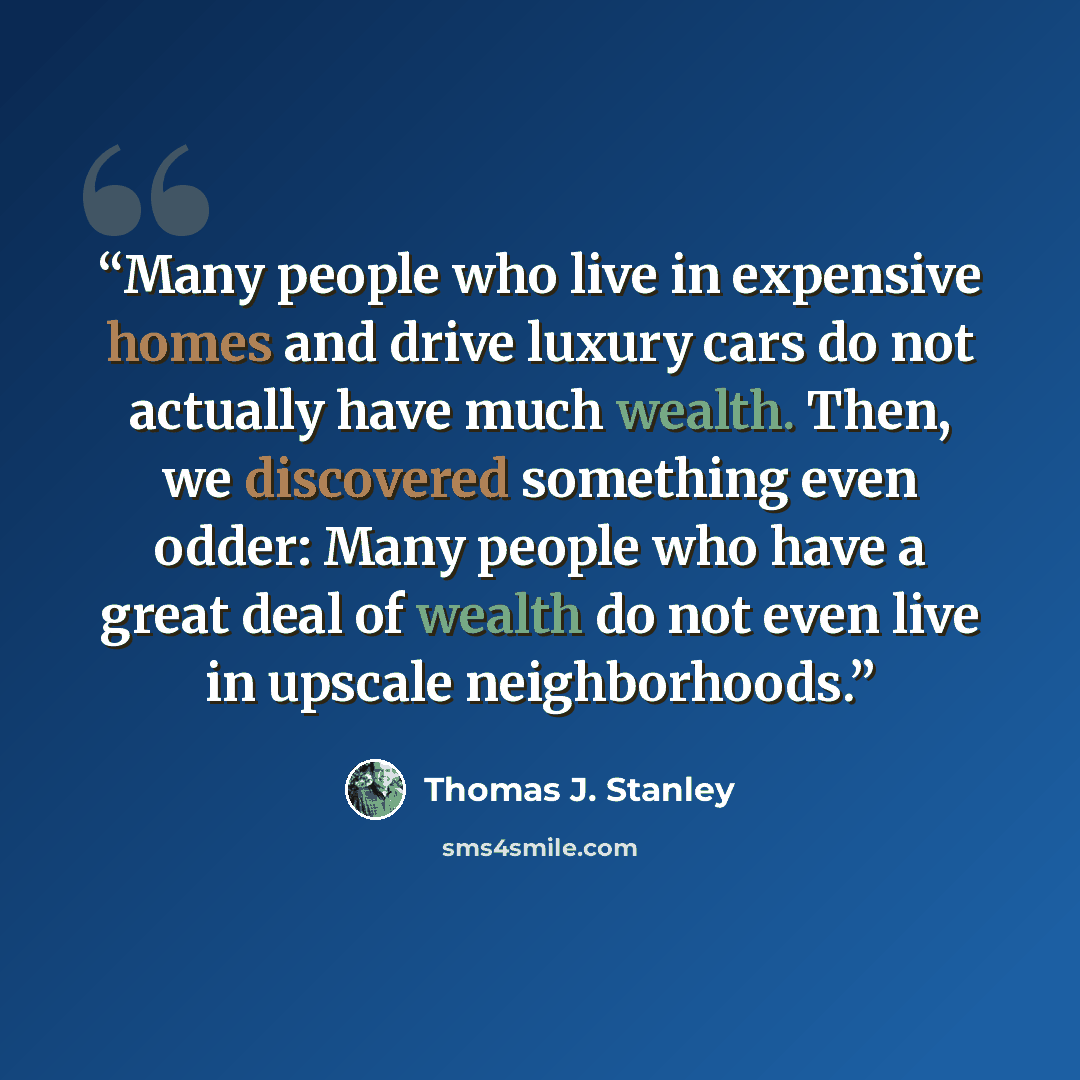“Many people who live in expensive homes and drive luxury cars do not actually have much wealth. Then, we discovered something even odder: Many people who have a great deal of wealth do not even live in upscale neighborhoods.” quote by Thomas J. Stanley