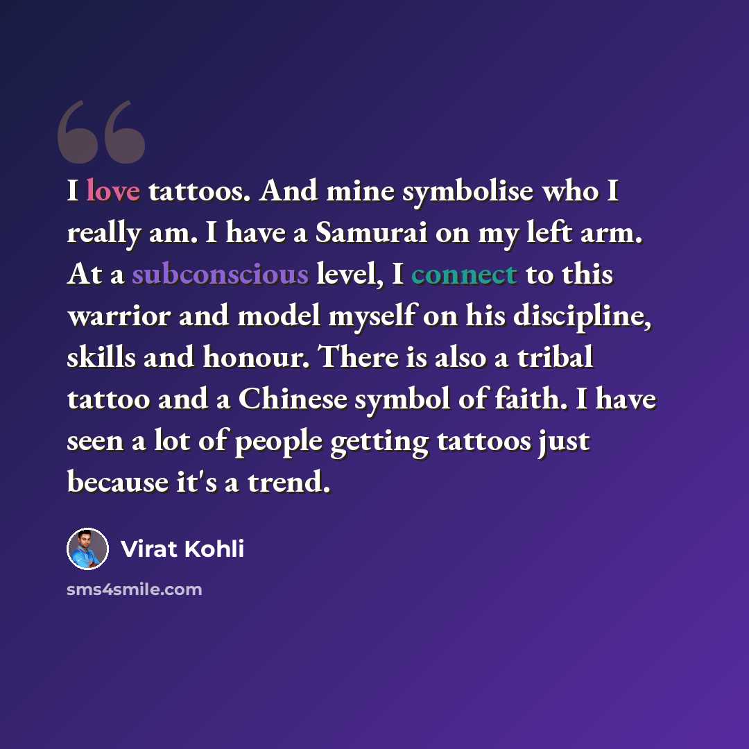 “I love tattoos. And mine symbolise who I really am. I have a Samurai on my left arm. At a subconscious level, I connect to this warrior and model myself on his discipline, skills and honour. There is also a tribal tattoo and a Chinese symbol of faith. I have seen a lot of people getting tattoos…” quote by Virat Kohli