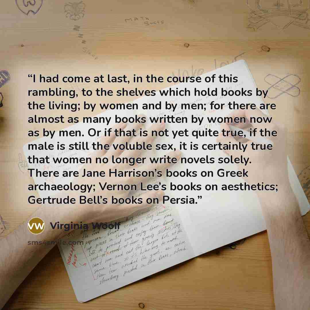 “I had come at last, in the course of this rambling, to the shelves which hold books by the living; by women and by men; for there are almost as many books written by women now as by men. Or if that is not yet quite true, if the male is still the voluble sex, it is certainly true that women no…” quote by Virginia Woolf