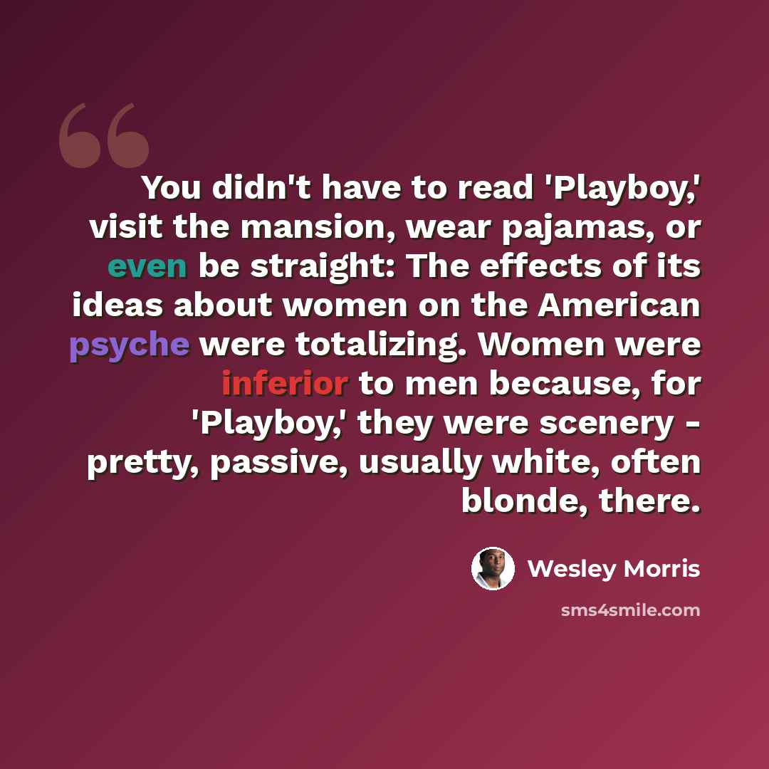 “You didn't have to read 'Playboy,' visit the mansion, wear pajamas, or even be straight: The effects of its ideas about women on the American psyche were totalizing. Women were inferior to men because, for 'Playboy,' they were scenery - pretty, passive, usually white, often blonde, there.” quote by Wesley Morris