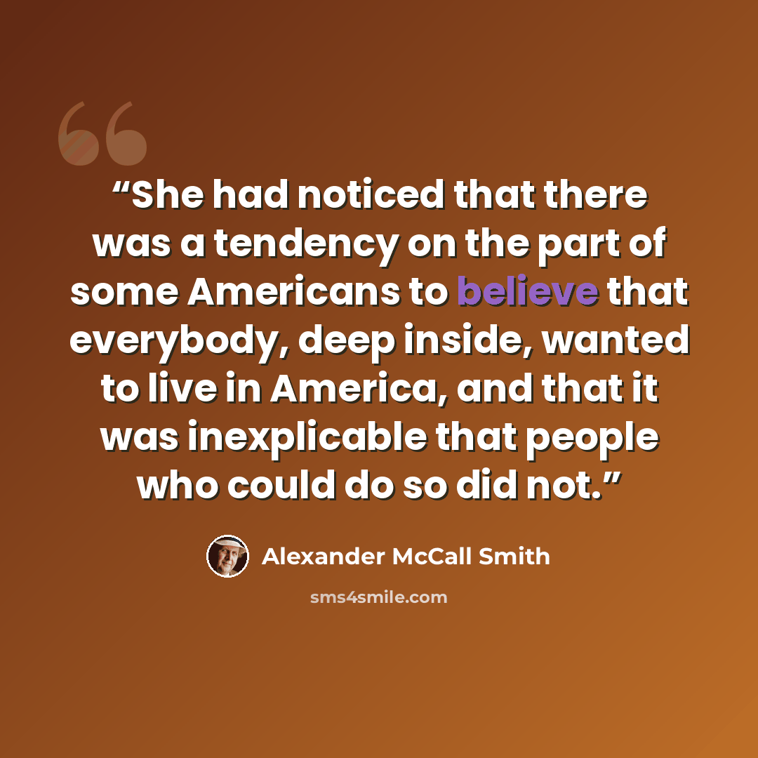 “She had noticed that there was a tendency on the part of some Americans to believe that everybody, deep inside, wanted to live in America, and that it was inexplicable that people who could do so did not.” quote by Alexander McCall Smith