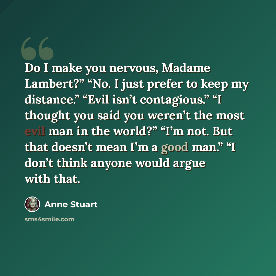 “Do I make you nervous, Madame Lambert?” “No. I just prefer to keep my distance.” “Evil isn’t contagious.” “I thought you said you weren’t the most evil man in the world?” “I’m not. But that doesn’t mean I’m a good man.” “I don’t think anyone would argue with that.” quote by Anne Stuart