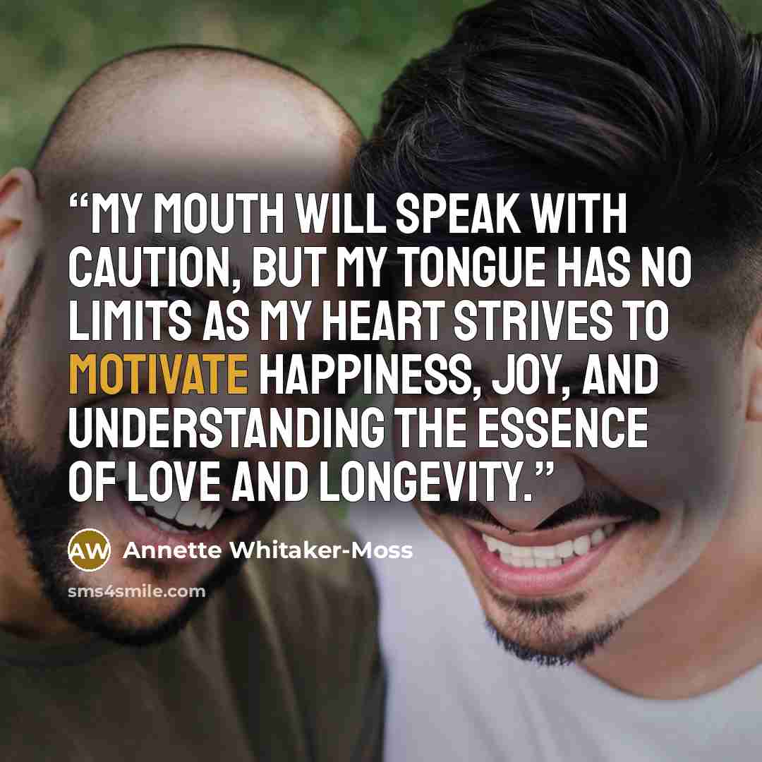 “My mouth will speak with caution, but my tongue has no limits as my heart strives to motivate happiness, joy, and understanding the essence of love and longevity.” quote by Annette Whitaker-Moss