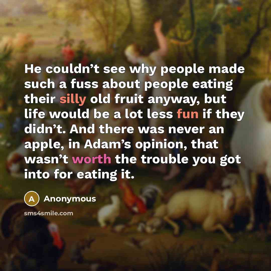 “He couldn’t see why people made such a fuss about people eating their silly old fruit anyway, but life would be a lot less fun if they didn’t. And there was never an apple, in Adam’s opinion, that wasn’t worth the trouble you got into for eating it.” quote by Anonymous