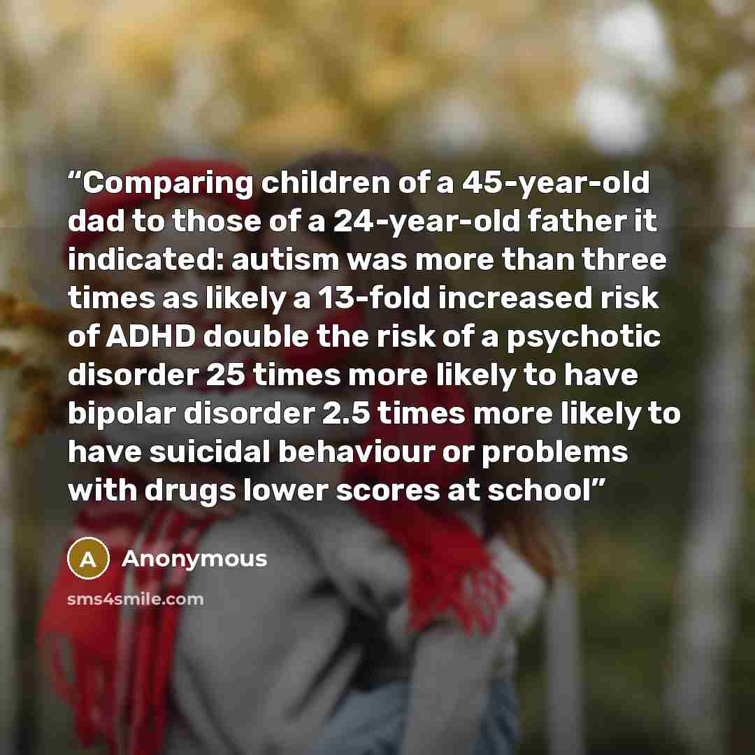 “Comparing children of a 45-year-old dad to those of a 24-year-old father it indicated: autism was more than three times as likely a 13-fold increased risk of ADHD double the risk of a psychotic disorder 25 times more likely to have bipolar disorder 2.5 times more likely to have suicidal behaviour…” quote by Anonymous