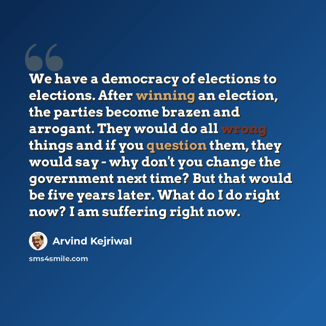 “We have a democracy of elections to elections. After winning an election, the parties become brazen and arrogant. They would do all wrong things and if you question them, they would say - why don't you change the government next time? But that would be five years later. What do I do right now? I…” quote by Arvind Kejriwal