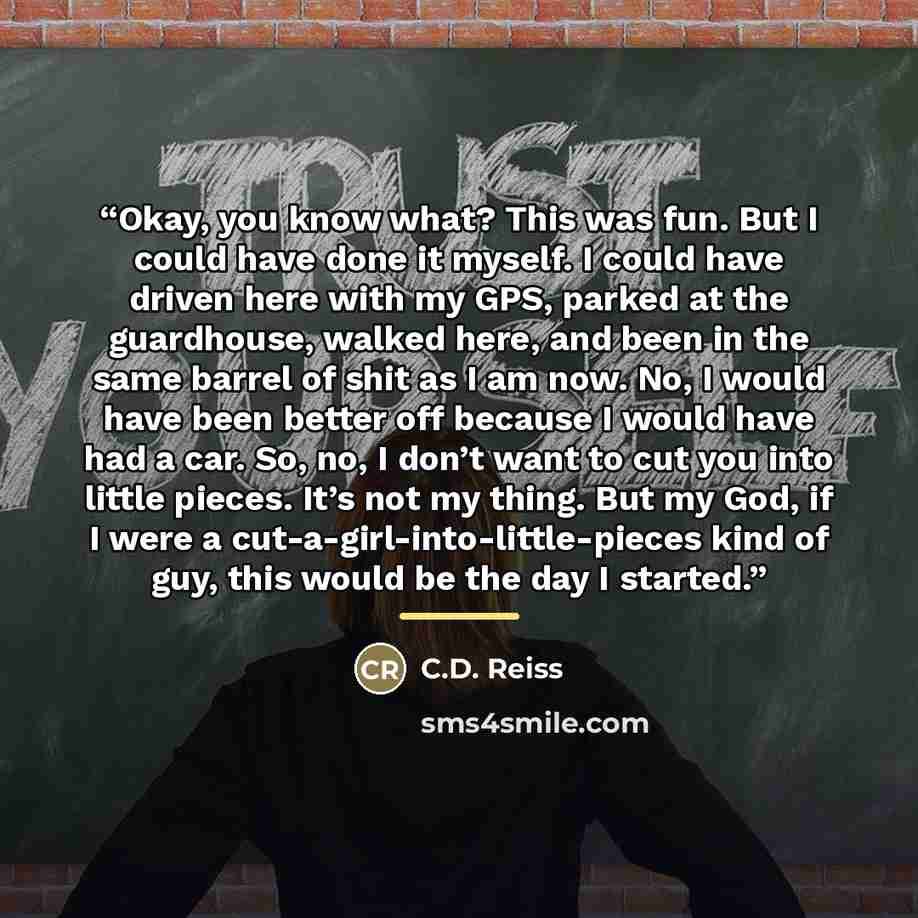 “Okay, you know what? This was fun. But I could have done it myself. I could have driven here with my GPS, parked at the guardhouse, walked here, and been in the same barrel of shit as I am now. No, I would have been better off because I would have had a car. So, no, I don’t want to cut you into…” quote by C.D. Reiss