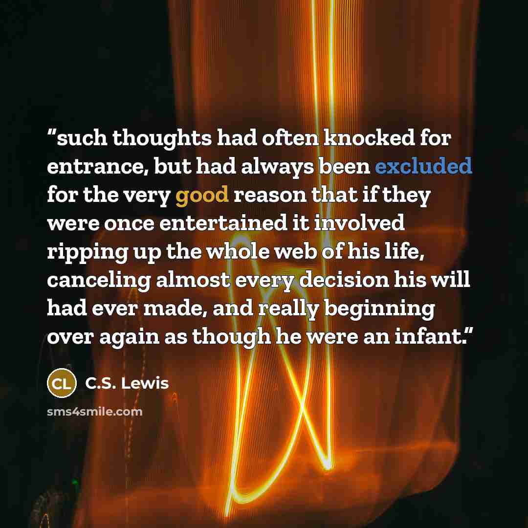 “such thoughts had often knocked for entrance, but had always been excluded for the very good reason that if they were once entertained it involved ripping up the whole web of his life, canceling almost every decision his will had ever made, and really beginning over again as though he were an…” quote by C.S. Lewis