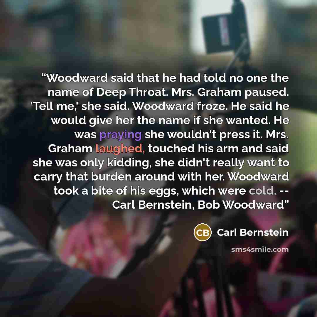 “Woodward said that he had told no one the name of Deep Throat. Mrs. Graham paused. 'Tell me,' she said. Woodward froze. He said he would give her the name if she wanted. He was praying she wouldn't press it. Mrs. Graham laughed, touched his arm and said she was only kidding, she didn't really want…” quote by Carl Bernstein