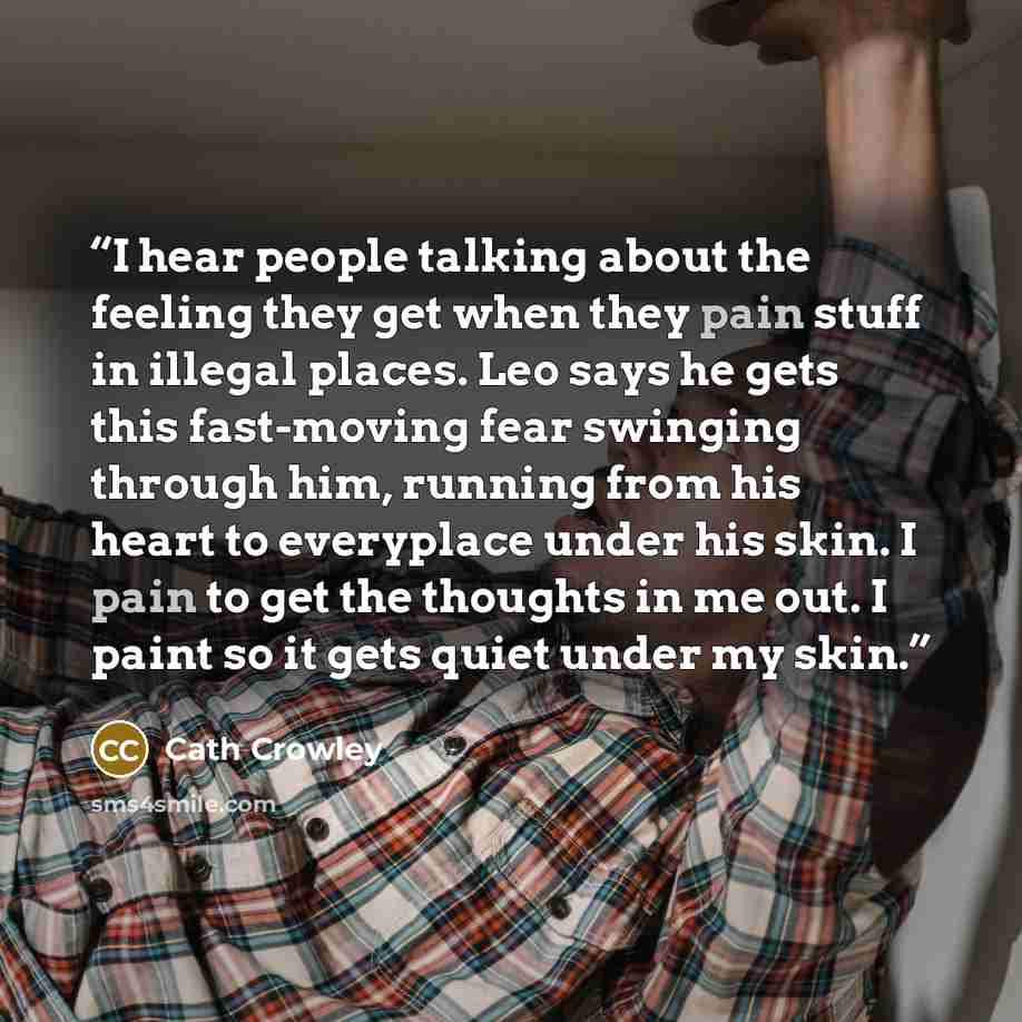 “I hear people talking about the feeling they get when they pain stuff in illegal places. Leo says he gets this fast-moving fear swinging through him, running from his heart to everyplace under his skin. I pain to get the thoughts in me out. I paint so it gets quiet under my skin.” quote by Cath Crowley