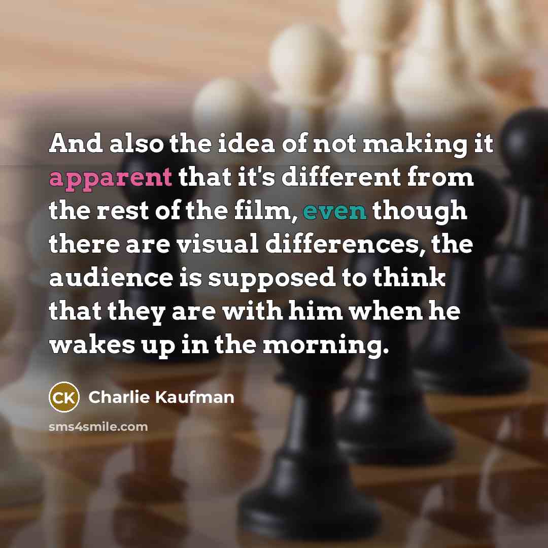 “And also the idea of not making it apparent that it's different from the rest of the film, even though there are visual differences, the audience is supposed to think that they are with him when he wakes up in the morning.” quote by Charlie Kaufman
