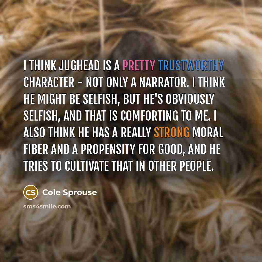 “I think Jughead is a pretty trustworthy character - not only a narrator. I think he might be selfish, but he's obviously selfish, and that is comforting to me. I also think he has a really strong moral fiber and a propensity for good, and he tries to cultivate that in other people.” quote by Cole Sprouse
