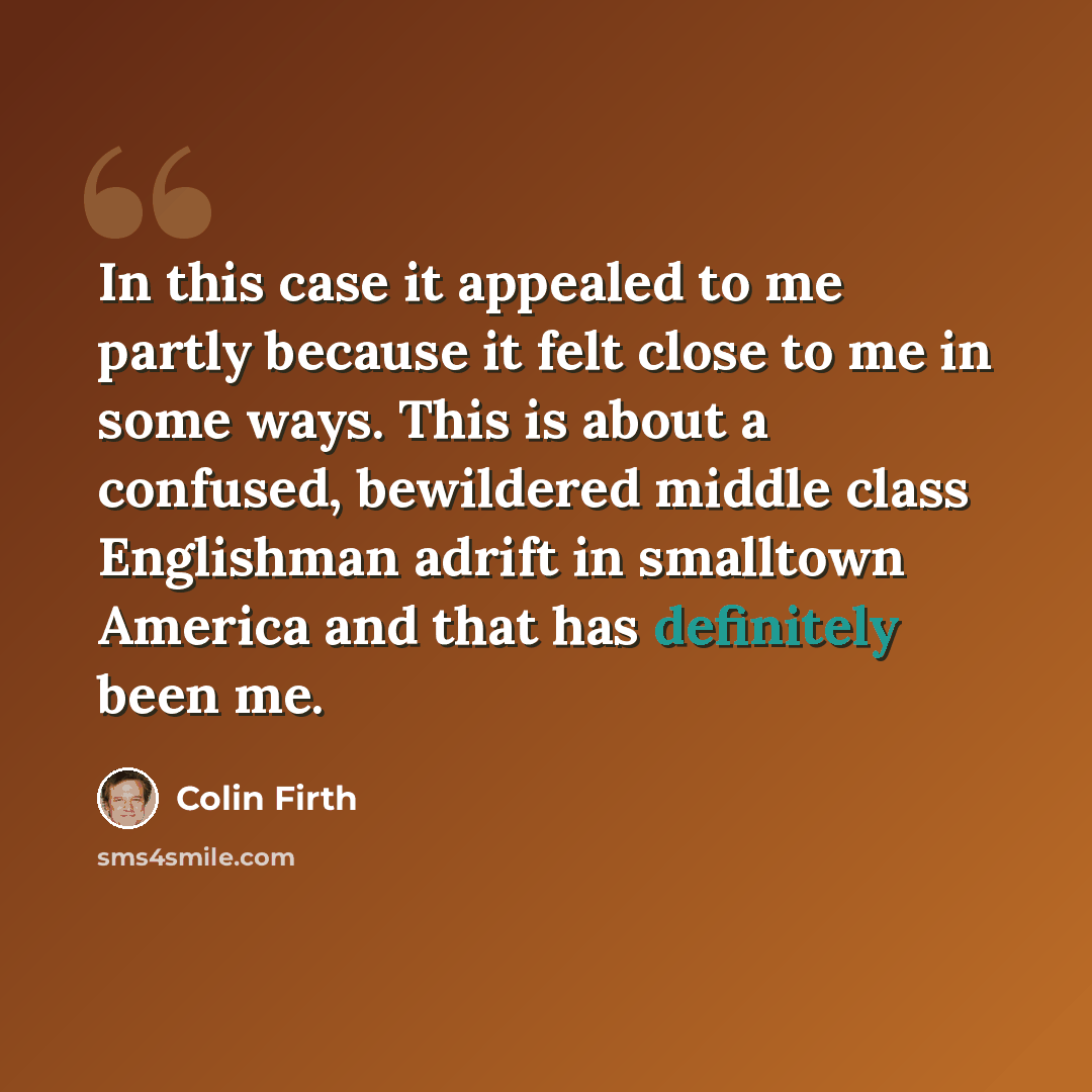 “In this case it appealed to me partly because it felt close to me in some ways. This is about a confused, bewildered middle class Englishman adrift in smalltown America and that has definitely been me.” quote by Colin Firth