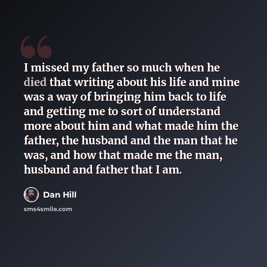 “I missed my father so much when he died that writing about his life and mine was a way of bringing him back to life and getting me to sort of understand more about him and what made him the father, the husband and the man that he was, and how that made me the man, husband and father that I am.” quote by Dan Hill