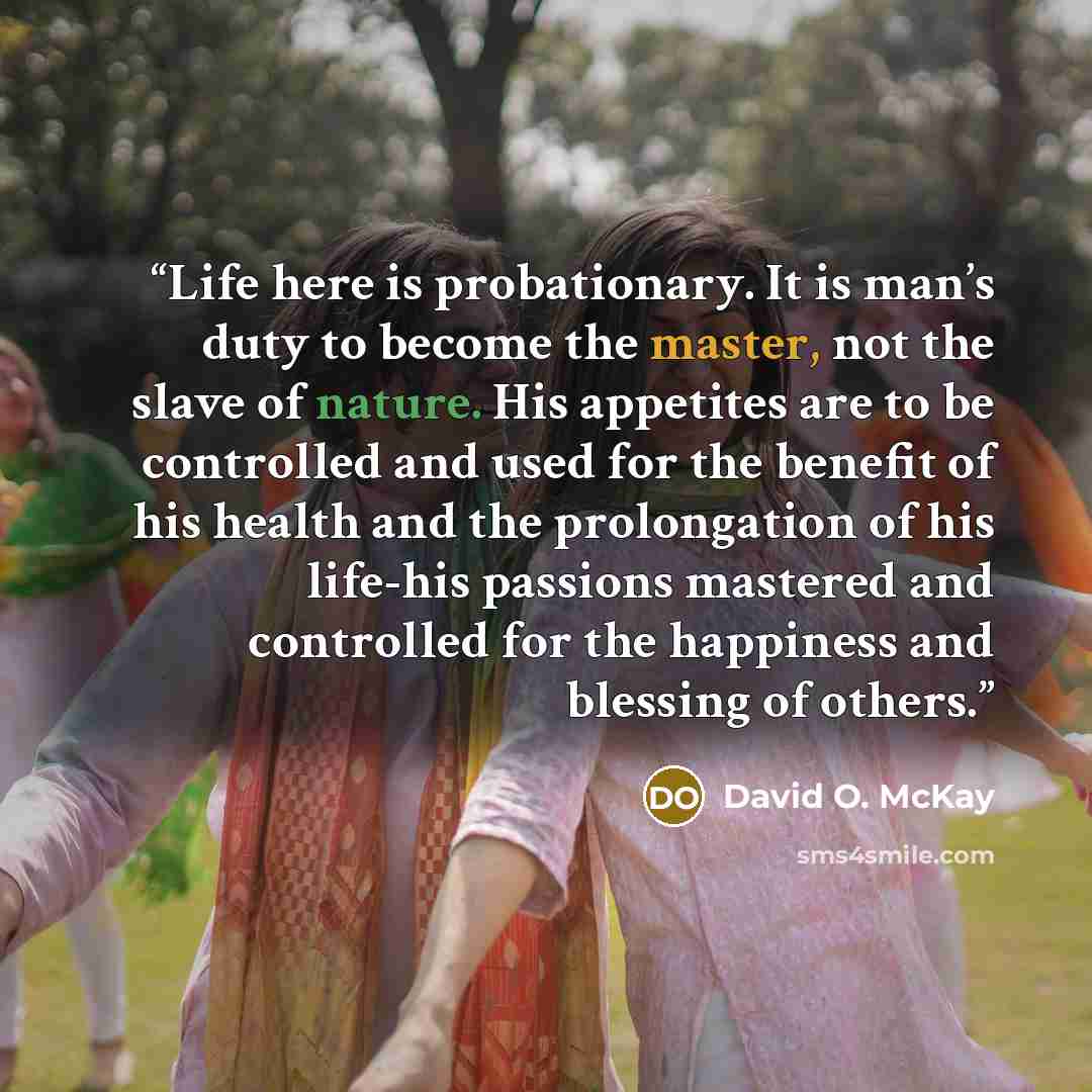 “Life here is probationary. It is man’s duty to become the master, not the slave of nature. His appetites are to be controlled and used for the benefit of his health and the prolongation of his life-his passions mastered and controlled for the happiness and blessing of others.” quote by David O. McKay