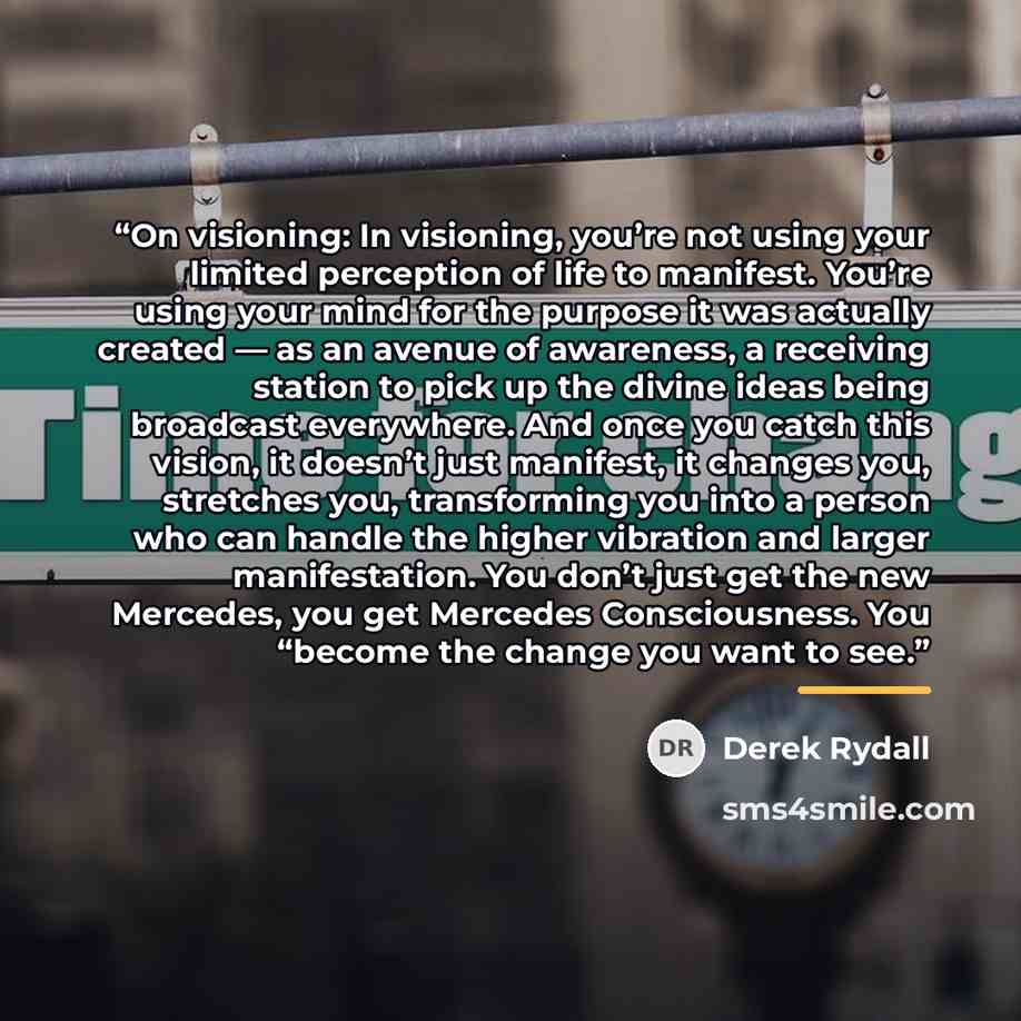 “On visioning: In visioning, you’re not using your limited perception of life to manifest. You’re using your mind for the purpose it was actually created — as an avenue of awareness, a receiving station to pick up the divine ideas being broadcast everywhere. And once you catch this vision, it…” quote by Derek Rydall