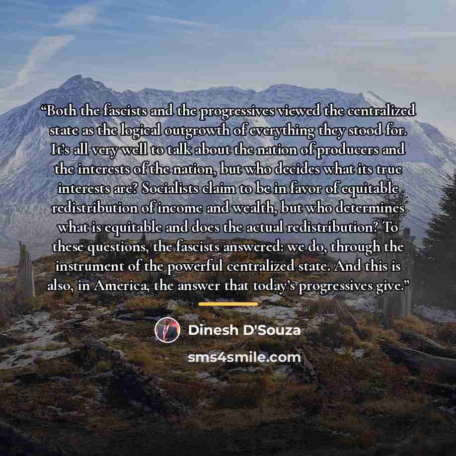 “Both the fascists and the progressives viewed the centralized state as the logical outgrowth of everything they stood for. It’s all very well to talk about the nation of producers and the interests of the nation, but who decides what its true interests are? Socialists claim to be in favor of…” quote by Dinesh D'Souza