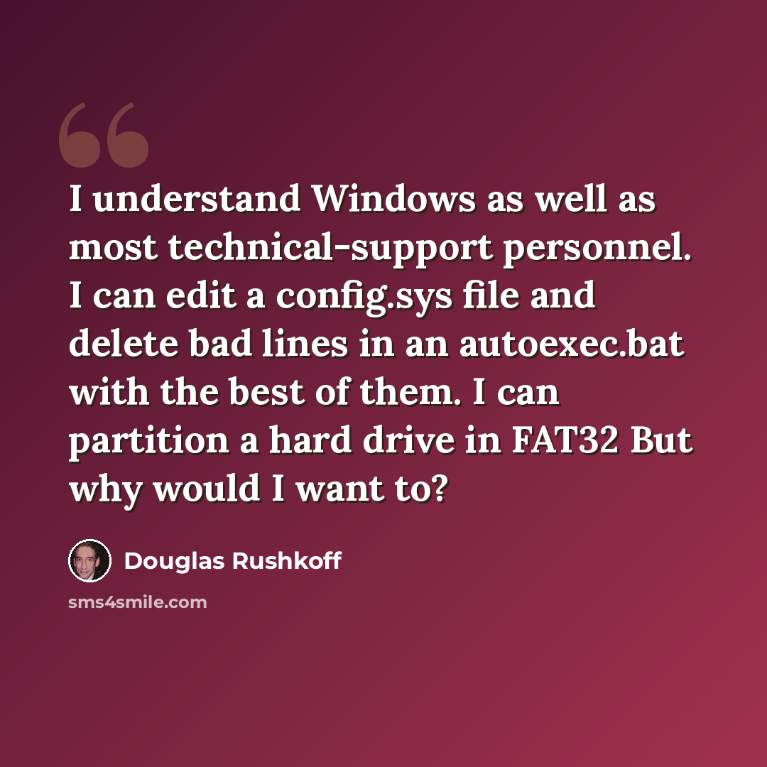 “I understand Windows as well as most technical-support personnel. I can edit a config.sys file and delete bad lines in an autoexec.bat with the best of them. I can partition a hard drive in FAT32 But why would I want to?” quote by Douglas Rushkoff