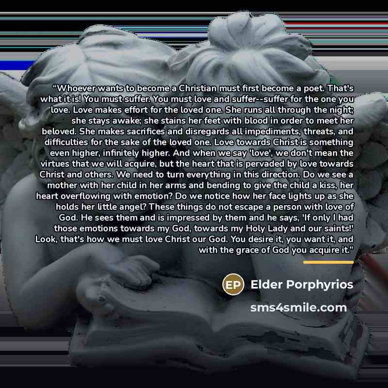 “Whoever wants to become a Christian must first become a poet. That's what it is! You must suffer. You must love and suffer--suffer for the one you love. Love makes effort for the loved one. She runs all through the night; she stays awake; she stains her feet with blood in order to meet her…” quote by Elder Porphyrios