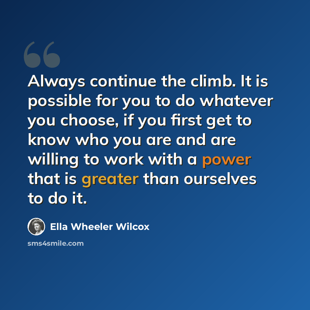 “Always continue the climb. It is possible for you to do whatever you choose, if you first get to know who you are and are willing to work with a power that is greater than ourselves to do it.” quote by Ella Wheeler Wilcox