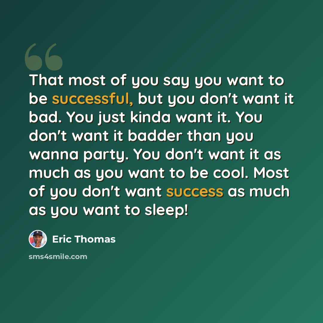 “That most of you say you want to be successful, but you don't want it bad. You just kinda want it. You don't want it badder than you wanna party. You don't want it as much as you want to be cool. Most of you don't want success as much as you want to sleep!” quote by Eric Thomas