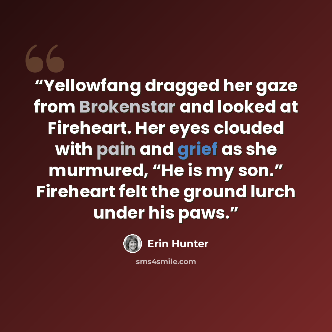 “Yellowfang dragged her gaze from Brokenstar and looked at Fireheart. Her eyes clouded with pain and grief as she murmured, “He is my son.” Fireheart felt the ground lurch under his paws.” quote by Erin Hunter