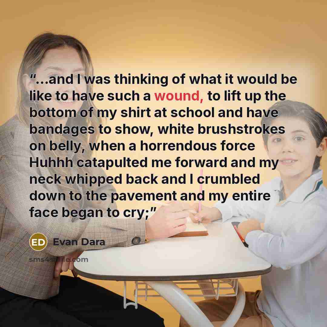 “...and I was thinking of what it would be like to have such a wound, to lift up the bottom of my shirt at school and have bandages to show, white brushstrokes on belly, when a horrendous force Huhhh catapulted me forward and my neck whipped back and I crumbled down to the pavement and my entire…” quote by Evan Dara