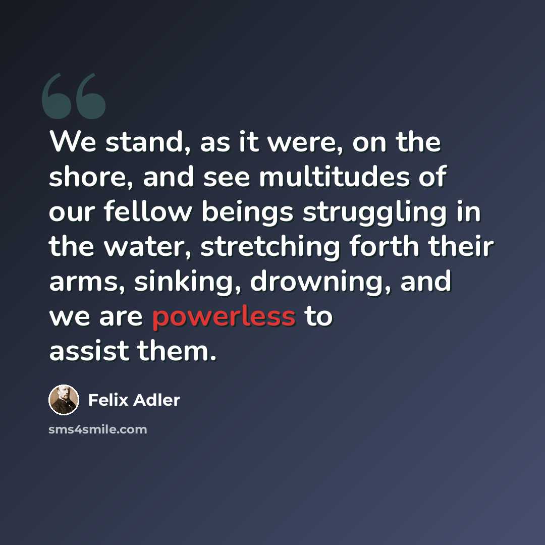 “We stand, as it were, on the shore, and see multitudes of our fellow beings struggling in the water, stretching forth their arms, sinking, drowning, and we are powerless to assist them.” quote by Felix Adler