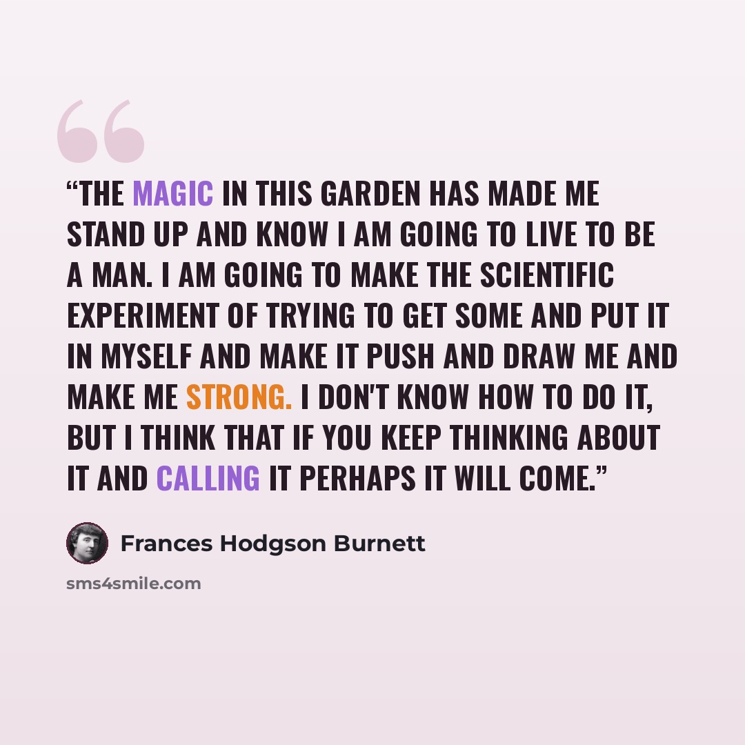 “The magic in this garden has made me stand up and know I am going to live to be a man. I am going to make the scientific experiment of trying to get some and put it in myself and make it push and draw me and make me strong. I don't know how to do it, but I think that if you keep thinking about it…” quote by Frances Hodgson Burnett