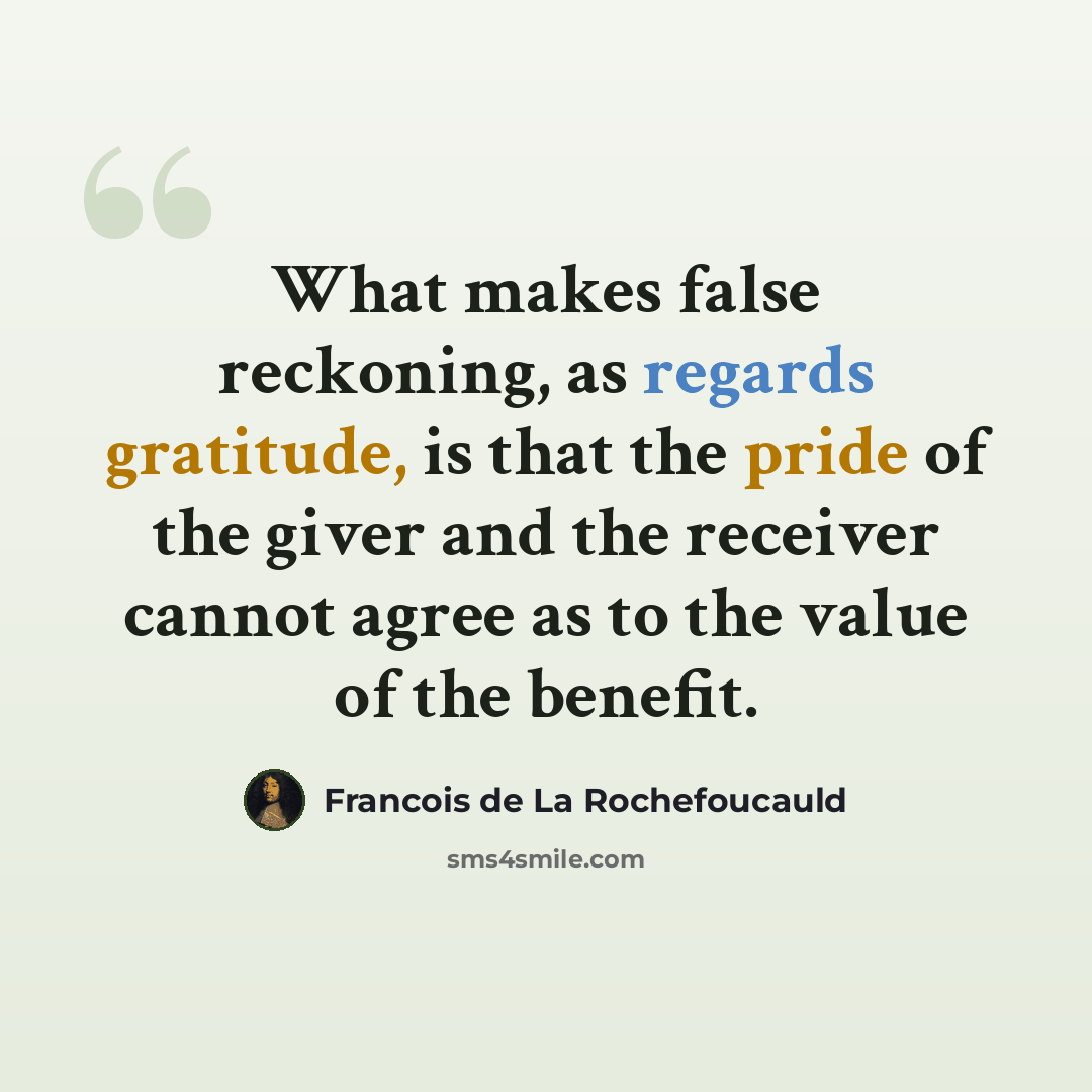 “What makes false reckoning, as regards gratitude, is that the pride of the giver and the receiver cannot agree as to the value of the benefit.” quote by Francois de La Rochefoucauld